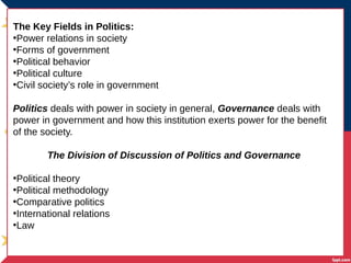 The Key Fields in Politics:
•Power relations in society
•Forms of government
•Political behavior
•Political culture
•Civil society’s role in government
Politics deals with power in society in general, Governance deals with
power in government and how this institution exerts power for the benefit
of the society.
The Division of Discussion of Politics and Governance
•Political theory
•Political methodology
•Comparative politics
•International relations
•Law
 