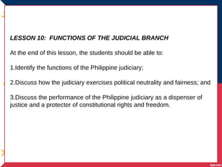 LESSON 10: FUNCTIONS OF THE JUDICIAL BRANCH
At the end of this lesson, the students should be able to:
1.Identify the functions of the Philippine judiciary;
2.Discuss how the judiciary exercises political neutrality and fairness; and
3.Discuss the performance of the Philippine judiciary as a dispenser of
justice and a protector of constitutional rights and freedom.
 