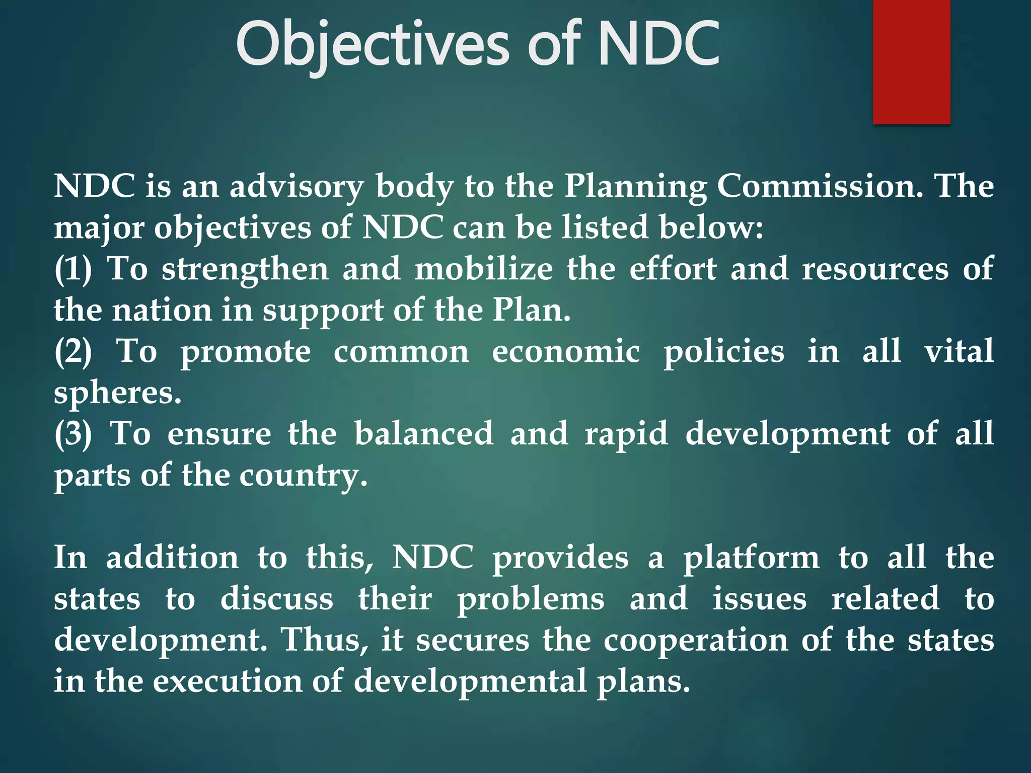 Objectives of NDC
NDC is an advisory body to the Planning Commission. The
major objectives of NDC can be listed below:
(1) To strengthen and mobilize the effort and resources of
the nation in support of the Plan.
(2) To promote common economic policies in all vital
spheres.
(3) To ensure the balanced and rapid development of all
parts of the country.
In addition to this, NDC provides a platform to all the
states to discuss their problems and issues related to
development. Thus, it secures the cooperation of the states
in the execution of developmental plans.
 