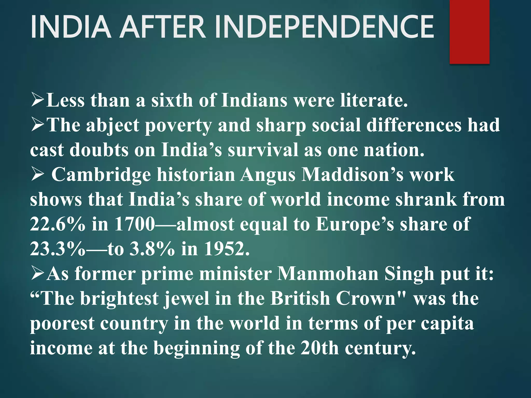 INDIA AFTER INDEPENDENCE
Less than a sixth of Indians were literate.
The abject poverty and sharp social differences had
cast doubts on India’s survival as one nation.
 Cambridge historian Angus Maddison’s work
shows that India’s share of world income shrank from
22.6% in 1700—almost equal to Europe’s share of
23.3%—to 3.8% in 1952.
As former prime minister Manmohan Singh put it:
“The brightest jewel in the British Crown" was the
poorest country in the world in terms of per capita
income at the beginning of the 20th century.
 