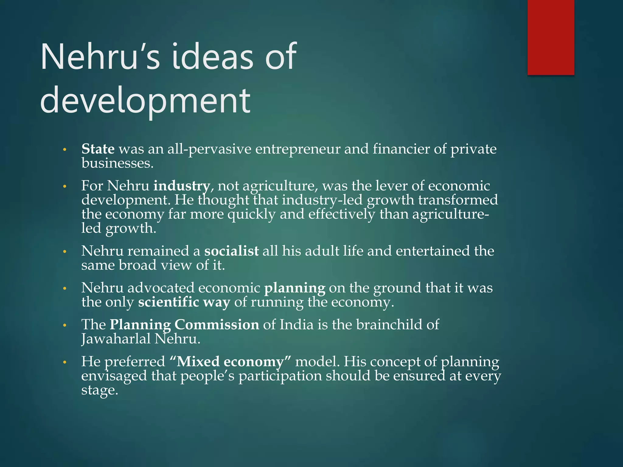 Nehru’s ideas of
development
• State was an all-pervasive entrepreneur and financier of private
businesses.
• For Nehru industry, not agriculture, was the lever of economic
development. He thought that industry-led growth transformed
the economy far more quickly and effectively than agriculture-
led growth.
• Nehru remained a socialist all his adult life and entertained the
same broad view of it.
• Nehru advocated economic planning on the ground that it was
the only scientific way of running the economy.
• The Planning Commission of India is the brainchild of
Jawaharlal Nehru.
• He preferred “Mixed economy” model. His concept of planning
envisaged that people’s participation should be ensured at every
stage.
 