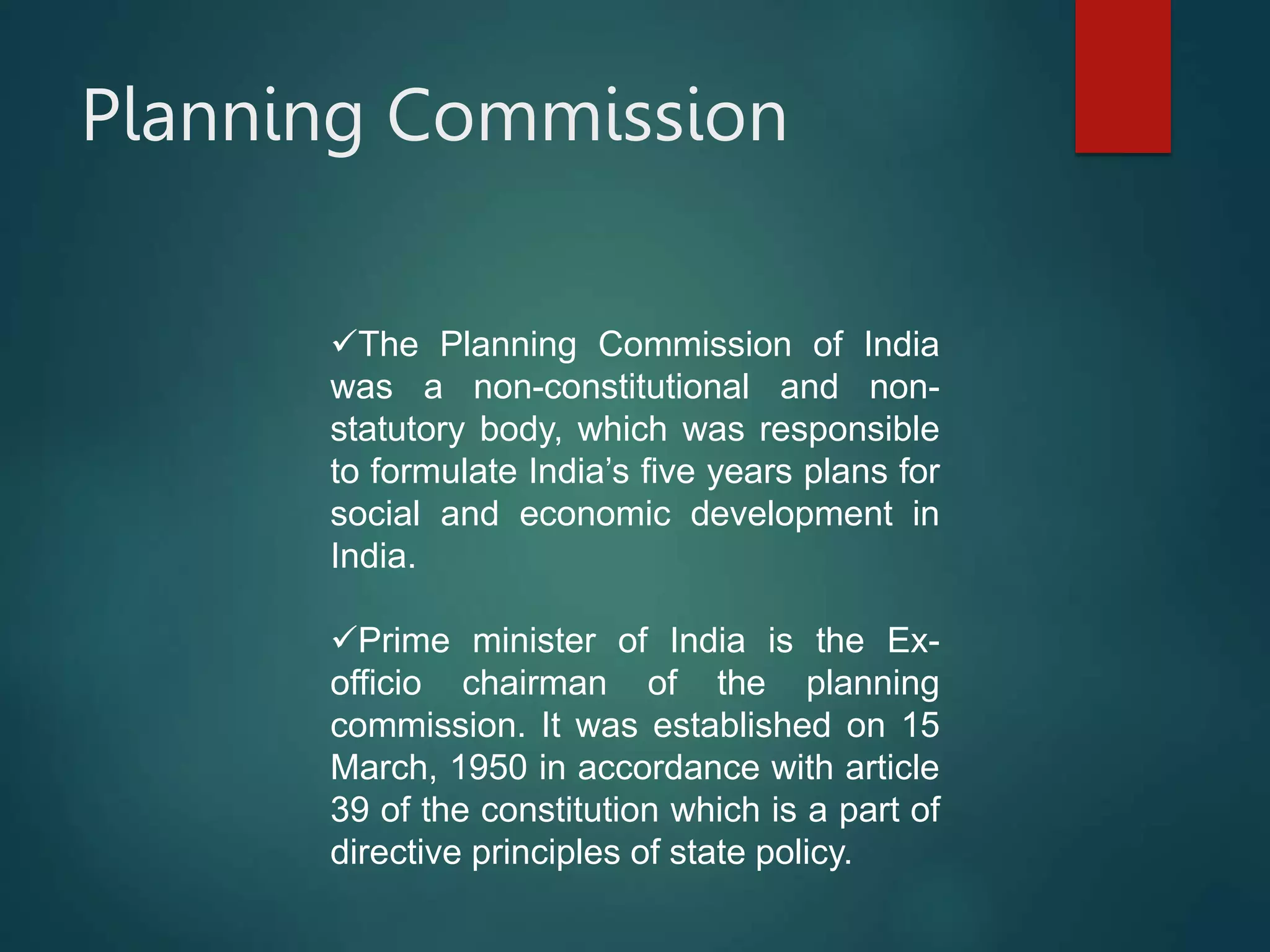 Planning Commission
The Planning Commission of India
was a non-constitutional and non-
statutory body, which was responsible
to formulate India’s five years plans for
social and economic development in
India.
Prime minister of India is the Ex-
officio chairman of the planning
commission. It was established on 15
March, 1950 in accordance with article
39 of the constitution which is a part of
directive principles of state policy.
 