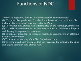 Functions of NDC
To meet its objectives, the NDC has been assigned below functions:
(1) To prescribe guidelines for the formulation of the National Plan,
including the assessment of resources for the Plan
(2) To consider the National Plan as formulated by the Planning Commission
(3) To make an assessment of the resources required to implement the plan
and the way to augment the resources.
(4) To consider important questions of social and economic policy affecting
national development
(5) To review the working of the Plan from time to time
(6) To recommend such measures that are necessary for achieving the aims
and targets set out in the National Plan.
 