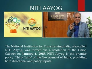 NITI AAYOG
The National Institution for Transforming India, also called
NITI Aayog, was formed via a resolution of the Union
Cabinet on January 1, 2015. NITI Aayog is the premier
policy 'Think Tank' of the Government of India, providing
both directional and policy inputs.
 