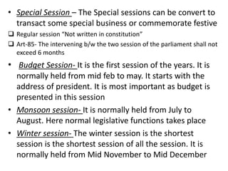 • Special Session – The Special sessions can be convert to
transact some special business or commemorate festive
 Regular session “Not written in constitution”
 Art-85- The intervening b/w the two session of the parliament shall not
exceed 6 months
• Budget Session- It is the first session of the years. It is
normally held from mid feb to may. It starts with the
address of president. It is most important as budget is
presented in this session
• Monsoon session- It is normally held from July to
August. Here normal legislative functions takes place
• Winter session- The winter session is the shortest
session is the shortest session of all the session. It is
normally held from Mid November to Mid December
 