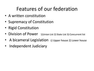 Features of our federation
• A written constitution
• Supremacy of Constitution
• Rigid Constitution
• Division of Power 1)Union List 2) State List 3) Concurrent list
• A bicameral Legislation 1) Upper house 2) Lower house
• Independent Judiciary
 