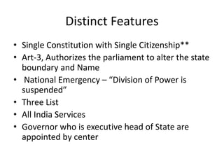 Distinct Features
• Single Constitution with Single Citizenship**
• Art-3, Authorizes the parliament to alter the state
boundary and Name
• National Emergency – “Division of Power is
suspended”
• Three List
• All India Services
• Governor who is executive head of State are
appointed by center
 