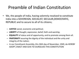 Preamble of Indian Constitution
• We, the people of India, having solemnly resolved to constitute
India into a SOVEREIGN, SOCIALIST, SECULAR,DEMOCRATIC,
REPUBLIC and to secure to all of its citizens;
– JUSTICE social, economic and political;
– LIBERTY of thought, expression, belief, faith and worship;
– EQUALITY of status and of opportunity, and to promote among them all.
– FRATERNITY assuring the dignity of the individual and the unity and
integrity of the nation;
– In our Constituent Assembly, this 26th day of November, 1949, do HEREBY
ADOPT, ENACT AND GIVE TO OURSELVES THIS CONSTITUTION
 