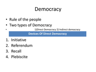 Democracy
• Rule of the people
• Two types of Democracy
• 1)Direct Democracy 2) Indirect democracy
1. Initiative
2. Referendum
3. Recall
4. Plebiscite
Devices Of Direct Democracy
 