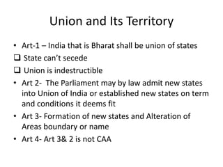 Union and Its Territory
• Art-1 – India that is Bharat shall be union of states
 State can’t secede
 Union is indestructible
• Art 2- The Parliament may by law admit new states
into Union of India or established new states on term
and conditions it deems fit
• Art 3- Formation of new states and Alteration of
Areas boundary or name
• Art 4- Art 3& 2 is not CAA
 