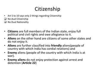 Citizenship
• Art 5 to 10 says only 2 things regarding Citizenship
 No dual Citizenship
 No Dual Nationality
• Citizens are full members of the Indian state, enjoy full
political and civil rights and owe allegiance to it.
• Aliens on the other hand are citizens of some other states and
do not enjoy it.
• Aliens are further classified into friendly aliens(people of
country with which India has cordial relations) and
• Enemy aliens (people of the country with which india is at
war).
• Enemy aliens do not enjoy protection against arrest and
detention (Article 22)
 