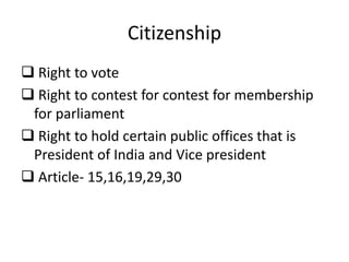 Citizenship
 Right to vote
 Right to contest for contest for membership
for parliament
 Right to hold certain public offices that is
President of India and Vice president
 Article- 15,16,19,29,30
 