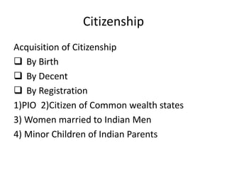 Citizenship
Acquisition of Citizenship
 By Birth
 By Decent
 By Registration
1)PIO 2)Citizen of Common wealth states
3) Women married to Indian Men
4) Minor Children of Indian Parents
 
