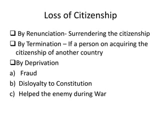 Loss of Citizenship
 By Renunciation- Surrendering the citizenship
 By Termination – If a person on acquiring the
citizenship of another country
By Deprivation
a) Fraud
b) Disloyalty to Constitution
c) Helped the enemy during War
 