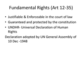Fundamental Rights (Art 12-35)
• Justifiable & Enforceable in the court of law
• Guaranteed and protected by the constitution
• UNDHR- Universal Declaration of Human
Rights
Declaration adopted by UN General Assembly of
10 Dec -1948
 