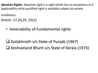 Absolute Rights- Absolute right is a right which has no exceptions in it
applicability while qualified right is available subject to certain
conditions.
Article- 17,24,25, 25(1)
• Amenability of Fundamental rights
 Golakhnath v/s State of Punjab (1967)
 Keshvanand Bharti v/s State of Kerala (1973)
 