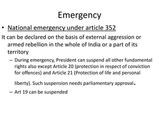 Emergency
• National emergency under article 352
It can be declared on the basis of external aggression or
armed rebellion in the whole of India or a part of its
territory
– During emergency, President can suspend all other fundamental
rights also except Article 20 (protection in respect of conviction
for offences) and Article 21 (Protection of life and personal
liberty). Such suspension needs parliamentary approval.
– Art 19 can be suspended
 