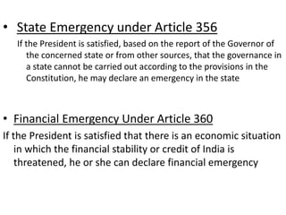 • State Emergency under Article 356
If the President is satisfied, based on the report of the Governor of
the concerned state or from other sources, that the governance in
a state cannot be carried out according to the provisions in the
Constitution, he may declare an emergency in the state
• Financial Emergency Under Article 360
If the President is satisfied that there is an economic situation
in which the financial stability or credit of India is
threatened, he or she can declare financial emergency
 