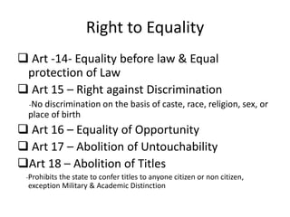 Right to Equality
 Art -14- Equality before law & Equal
protection of Law
 Art 15 – Right against Discrimination
-No discrimination on the basis of caste, race, religion, sex, or
place of birth
 Art 16 – Equality of Opportunity
 Art 17 – Abolition of Untouchability
Art 18 – Abolition of Titles
-Prohibits the state to confer titles to anyone citizen or non citizen,
exception Military & Academic Distinction
 