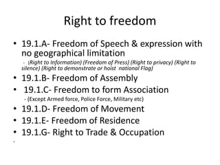 Right to freedom
• 19.1.A- Freedom of Speech & expression with
no geographical limitation
- (Right to Information) (Freedom of Press) (Right to privacy) (Right to
silence) (Right to demonstrate or hoist national Flag)
• 19.1.B- Freedom of Assembly
• 19.1.C- Freedom to form Association
- (Except Armed force, Police Force, Military etc)
• 19.1.D- Freedom of Movement
• 19.1.E- Freedom of Residence
• 19.1.G- Right to Trade & Occupation
-
 