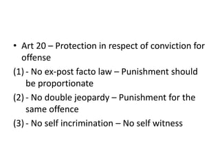• Art 20 – Protection in respect of conviction for
offense
(1) - No ex-post facto law – Punishment should
be proportionate
(2) - No double jeopardy – Punishment for the
same offence
(3) - No self incrimination – No self witness
 