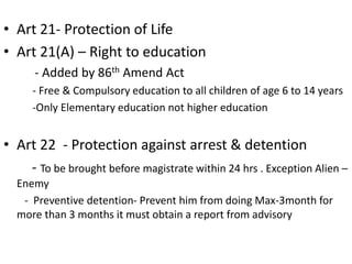 • Art 21- Protection of Life
• Art 21(A) – Right to education
- Added by 86th Amend Act
- Free & Compulsory education to all children of age 6 to 14 years
-Only Elementary education not higher education
• Art 22 - Protection against arrest & detention
- To be brought before magistrate within 24 hrs . Exception Alien –
Enemy
- Preventive detention- Prevent him from doing Max-3month for
more than 3 months it must obtain a report from advisory
 
