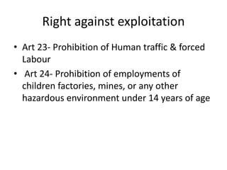 Right against exploitation
• Art 23- Prohibition of Human traffic & forced
Labour
• Art 24- Prohibition of employments of
children factories, mines, or any other
hazardous environment under 14 years of age
 