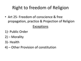 Right to freedom of Religion
• Art 25- Freedom of conscience & free
propagation, practice & Projection of Religion
Exceptions
1)- Public Order
2) – Morality
3)- Health
4) – Other Provision of constitution
 