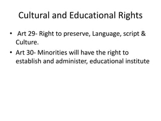 Cultural and Educational Rights
• Art 29- Right to preserve, Language, script &
Culture.
• Art 30- Minorities will have the right to
establish and administer, educational institute
 