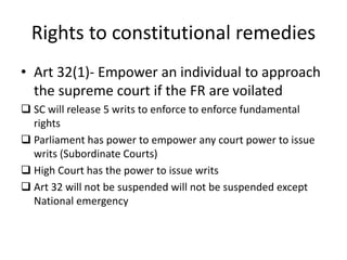 Rights to constitutional remedies
• Art 32(1)- Empower an individual to approach
the supreme court if the FR are voilated
 SC will release 5 writs to enforce to enforce fundamental
rights
 Parliament has power to empower any court power to issue
writs (Subordinate Courts)
 High Court has the power to issue writs
 Art 32 will not be suspended will not be suspended except
National emergency
 