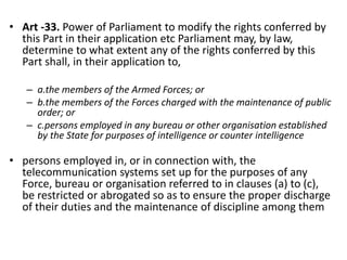 • Art -33. Power of Parliament to modify the rights conferred by
this Part in their application etc Parliament may, by law,
determine to what extent any of the rights conferred by this
Part shall, in their application to,
– a.the members of the Armed Forces; or
– b.the members of the Forces charged with the maintenance of public
order; or
– c.persons employed in any bureau or other organisation established
by the State for purposes of intelligence or counter intelligence
• persons employed in, or in connection with, the
telecommunication systems set up for the purposes of any
Force, bureau or organisation referred to in clauses (a) to (c),
be restricted or abrogated so as to ensure the proper discharge
of their duties and the maintenance of discipline among them
 