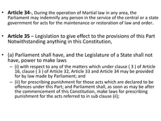 • Article 34-, During the operation of Martial law in any area, the
Parliament may indemnify any person in the service of the central or a state
government for acts for the maintenance or restoration of law and order.
• Article 35 – Legislation to give effect to the provisions of this Part
Notwithstanding anything in this Constitution,
• (a) Parliament shall have, and the Legislature of a State shall not
have, power to make laws
– (i) with respect to any of the matters which under clause ( 3 ) of Article
16, clause ( 3 ) of Article 32, Article 33 and Article 34 may be provided
for by law made by Parliament; and
– (ii) for prescribing punishment for those acts which are declared to be
offences under this Part; and Parliament shall, as soon as may be after
the commencement of this Constitution, make laws for prescribing
punishment for the acts referred to in sub clause (ii);
 