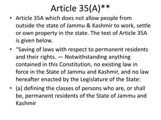 Article 35(A)**
• Article 35A which does not allow people from
outside the state of Jammu & Kashmir to work, settle
or own property in the state. The text of Article 35A
is given below.
• “Saving of laws with respect to permanent residents
and their rights. — Notwithstanding anything
contained in this Constitution, no existing law in
force in the State of Jammu and Kashmir, and no law
hereafter enacted by the Legislature of the State:
• (a) defining the classes of persons who are, or shall
be, permanent residents of the State of Jammu and
Kashmir
 