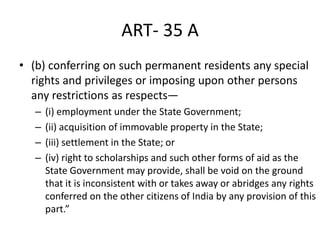 ART- 35 A
• (b) conferring on such permanent residents any special
rights and privileges or imposing upon other persons
any restrictions as respects—
– (i) employment under the State Government;
– (ii) acquisition of immovable property in the State;
– (iii) settlement in the State; or
– (iv) right to scholarships and such other forms of aid as the
State Government may provide, shall be void on the ground
that it is inconsistent with or takes away or abridges any rights
conferred on the other citizens of India by any provision of this
part.”
 