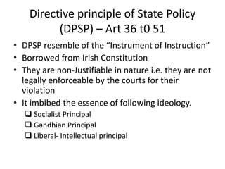 Directive principle of State Policy
(DPSP) – Art 36 t0 51
• DPSP resemble of the “Instrument of Instruction”
• Borrowed from Irish Constitution
• They are non-Justifiable in nature i.e. they are not
legally enforceable by the courts for their
violation
• It imbibed the essence of following ideology.
 Socialist Principal
 Gandhian Principal
 Liberal- Intellectual principal
 