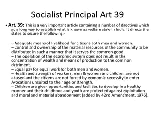 Socialist Principal Art 39
• Art. 39: This is a very important article containing a number of directives which
go a long way to establish what is known as welfare state in India. It directs the
states to secure the following:-
– Adequate means of livelihood for citizens both men and women.
– Control and ownership of the material resources of the community to be
distributed in such a manner that it serves the common good.
– The operation of the economic system does not result in the
concentration of wealth and means of production to the common
detriment.
– Equal pay for equal work for both men and women.
– Health and strength of workers, men & women and children are not
abused and the citizens are not forced by economic necessity to enter
Avocations unsuited to their age or strength.
– Children are given opportunities and facilities to develop in a healthy
manner and their childhood and youth are protected against exploitation
and moral and material abandonment (added by 42nd Amendment, 1976).
 