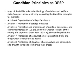 Gandhian Principles as DPSP
• Most of the DPSPs reflect the ideology of socialism and welfare
state. Some of them are directly inculcating the Gandhian principles
for example:
• Article 40: Organization of village Panchayats
• Article 43: Promotion of cottage industries
• Article 46: Promotion and protection of interests of educational and
economic interests of SCs, STs, and other weaker sections of the
society and to protect them from social injustice and exploitation
• Article 47: Prohibition of consumption of intoxicating drinks and
drugs which are injurious to health
• Article 48: Prohibition of slaughter of cows, calves and other milch
and draught cattle and to improve their breeds
 