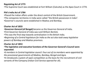 Regulating Act of 1773
•The Supreme Court was established at Fort William (Calcutta) as the Apex Court in 1774.
Pitt’s India Act of 1784
•Placed the Indian affairs under the direct control of the British Government.
•The companies territories in India were called “the British possession in India”.
•Governor’s councils were established in Madras and Bombay.
Charter Act of 1833
•Governor-General (of Bengal) became as the Governor-General of India.
•First Governor-General of India was Lord William Bentick.
•This was the final step towards centralization in the British India.
•Beginning of a Central legislature for India as the act also took away legislative
powers of Bombay and Madras provinces.
Charter Act of 1853
•The legislative and executive functions of the Governor-General’s Council were
separated.
•6 members in Central legislative council. Four out of six members were appointed by
the provisional governments of Madras, Bombay, Bengal and Agra.
•It introduced a system of open competition as the basis for the recruitment of civil
servants of the Company (Indian Civil Service opened for all).
 