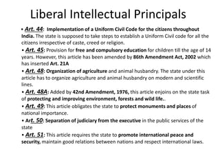 Liberal Intellectual Principals
• Art. 44: Implementation of a Uniform Civil Code for the citizens throughout
India. The state is supposed to take steps to establish a Uniform Civil code for all the
citizens irrespective of caste, creed or religion.
• Art. 45: Provision for free and compulsory education for children till the age of 14
years. However, this article has been amended by 86th Amendment Act, 2002 which
has inserted Art. 21A
• Art. 48: Organization of agriculture and animal husbandry. The state under this
article has to organize agriculture and animal husbandry on modern and scientific
lines.
• Art. 48A: Added by 42nd Amendment, 1976, this article enjoins on the state task
of protecting and improving environment, forests and wild life..
• Art. 49: This article obligates the state to protect monuments and places of
national importance.
• Art. 50: Separation of judiciary from the executive in the public services of the
state
• Art. 51: This article requires the state to promote international peace and
security, maintain good relations between nations and respect international laws.
 