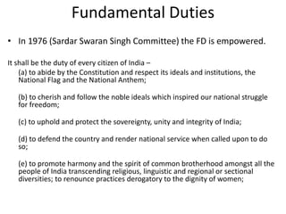 Fundamental Duties
• In 1976 (Sardar Swaran Singh Committee) the FD is empowered.
It shall be the duty of every citizen of India –
(a) to abide by the Constitution and respect its ideals and institutions, the
National Flag and the National Anthem;
(b) to cherish and follow the noble ideals which inspired our national struggle
for freedom;
(c) to uphold and protect the sovereignty, unity and integrity of India;
(d) to defend the country and render national service when called upon to do
so;
(e) to promote harmony and the spirit of common brotherhood amongst all the
people of India transcending religious, linguistic and regional or sectional
diversities; to renounce practices derogatory to the dignity of women;
 