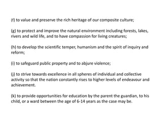 (f) to value and preserve the rich heritage of our composite culture;
(g) to protect and improve the natural environment including forests, lakes,
rivers and wild life, and to have compassion for living creatures;
(h) to develop the scientific temper, humanism and the spirit of inquiry and
reform;
(i) to safeguard public property and to abjure violence;
(j) to strive towards excellence in all spheres of individual and collective
activity so that the nation constantly rises to higher levels of endeavour and
achievement.
(k) to provide opportunities for education by the parent the guardian, to his
child, or a ward between the age of 6-14 years as the case may be.
 