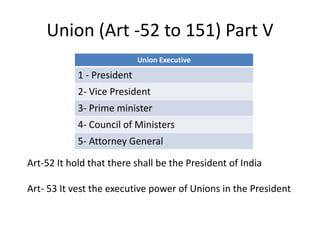 Union (Art -52 to 151) Part V
Union Executive
1 - President
2- Vice President
3- Prime minister
4- Council of Ministers
5- Attorney General
Art-52 It hold that there shall be the President of India
Art- 53 It vest the executive power of Unions in the President
 