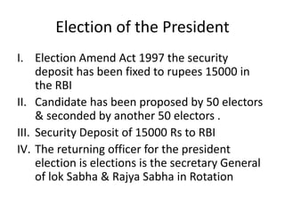 Election of the President
I. Election Amend Act 1997 the security
deposit has been fixed to rupees 15000 in
the RBI
II. Candidate has been proposed by 50 electors
& seconded by another 50 electors .
III. Security Deposit of 15000 Rs to RBI
IV. The returning officer for the president
election is elections is the secretary General
of lok Sabha & Rajya Sabha in Rotation
 