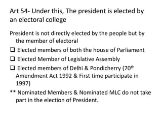 Art 54- Under this, The president is elected by
an electoral college
President is not directly elected by the people but by
the member of electoral
 Elected members of both the house of Parliament
 Elected Member of Legislative Assembly
 Elected members of Delhi & Pondicherry (70th
Amendment Act 1992 & First time participate in
1997)
** Nominated Members & Nominated MLC do not take
part in the election of President.
 