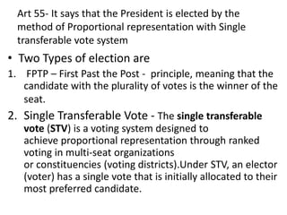 Art 55- It says that the President is elected by the
method of Proportional representation with Single
transferable vote system
• Two Types of election are
1. FPTP – First Past the Post - principle, meaning that the
candidate with the plurality of votes is the winner of the
seat.
2. Single Transferable Vote - The single transferable
vote (STV) is a voting system designed to
achieve proportional representation through ranked
voting in multi-seat organizations
or constituencies (voting districts).Under STV, an elector
(voter) has a single vote that is initially allocated to their
most preferred candidate.
 