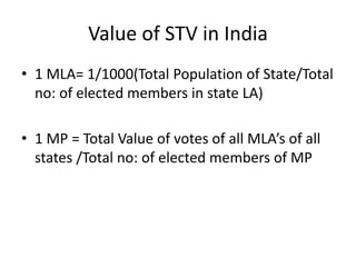 Value of STV in India
• 1 MLA= 1/1000(Total Population of State/Total
no: of elected members in state LA)
• 1 MP = Total Value of votes of all MLA’s of all
states /Total no: of elected members of MP
 