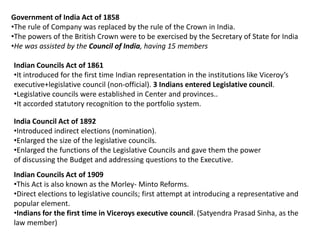 Government of India Act of 1858
•The rule of Company was replaced by the rule of the Crown in India.
•The powers of the British Crown were to be exercised by the Secretary of State for India
•He was assisted by the Council of India, having 15 members
Indian Councils Act of 1861
•It introduced for the first time Indian representation in the institutions like Viceroy’s
executive+legislative council (non-official). 3 Indians entered Legislative council.
•Legislative councils were established in Center and provinces..
•It accorded statutory recognition to the portfolio system.
India Council Act of 1892
•Introduced indirect elections (nomination).
•Enlarged the size of the legislative councils.
•Enlarged the functions of the Legislative Councils and gave them the power
of discussing the Budget and addressing questions to the Executive.
Indian Councils Act of 1909
•This Act is also known as the Morley- Minto Reforms.
•Direct elections to legislative councils; first attempt at introducing a representative and
popular element.
•Indians for the first time in Viceroys executive council. (Satyendra Prasad Sinha, as the
law member)
 