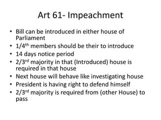 Art 61- Impeachment
• Bill can be introduced in either house of
Parliament
• 1/4th members should be their to introduce
• 14 days notice period
• 2/3rd majority in that (Introduced) house is
required in that house
• Next house will behave like investigating house
• President is having right to defend himself
• 2/3rd majority is required from (other House) to
pass
 