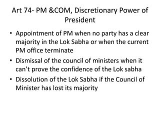 Art 74- PM &COM, Discretionary Power of
President
• Appointment of PM when no party has a clear
majority in the Lok Sabha or when the current
PM office terminate
• Dismissal of the council of ministers when it
can’t prove the confidence of the Lok sabha
• Dissolution of the Lok Sabha if the Council of
Minister has lost its majority
 