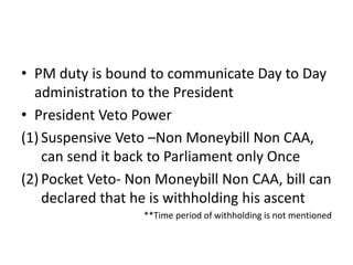 • PM duty is bound to communicate Day to Day
administration to the President
• President Veto Power
(1) Suspensive Veto –Non Moneybill Non CAA,
can send it back to Parliament only Once
(2) Pocket Veto- Non Moneybill Non CAA, bill can
declared that he is withholding his ascent
**Time period of withholding is not mentioned
 